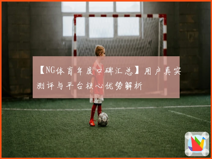 【NG体育年度口碑汇总】用户真实测评与平台核心优势解析